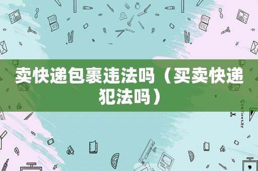 賣快遞包裹違法嗎（買賣快遞犯法嗎）