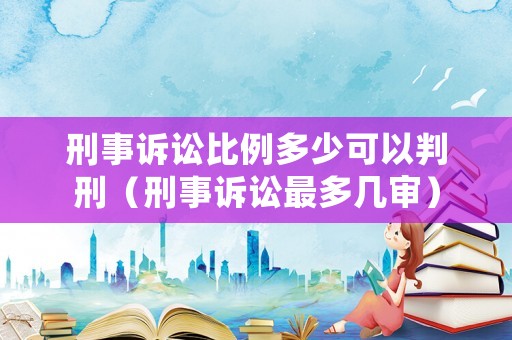 刑事訴訟比例多少可以判刑（刑事訴訟最多幾審）