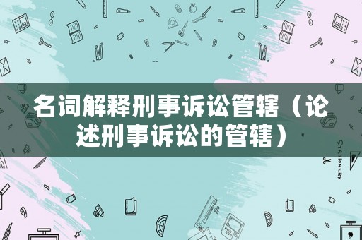 名詞解釋刑事訴訟管轄（論述刑事訴訟的管轄）