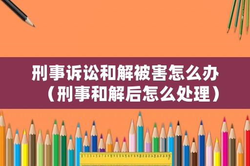 刑事訴訟和解被害怎么辦（刑事和解后怎么處理）