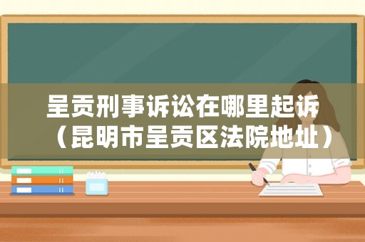 呈貢刑事訴訟在哪里起訴（昆明市呈貢區(qū)法院地址）