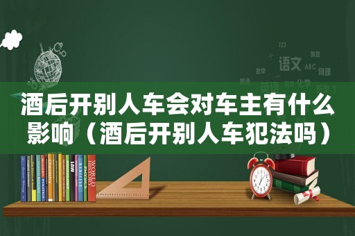 酒后開別人車會(huì)對(duì)車主有什么影響（酒后開別人車犯法嗎）