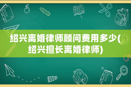紹興離婚律師顧問費用多少(紹興擅長離婚律師)