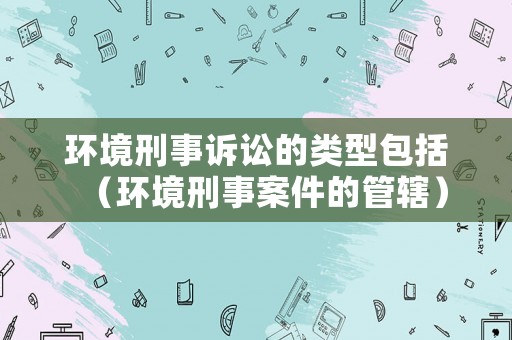 環(huán)境刑事訴訟的類(lèi)型包括（環(huán)境刑事案件的管轄）