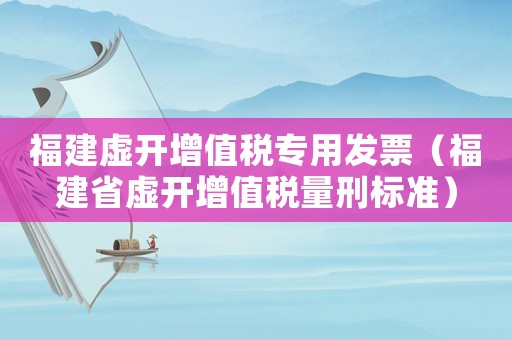福建虛開增值稅專用發票（福建省虛開增值稅量刑標準）