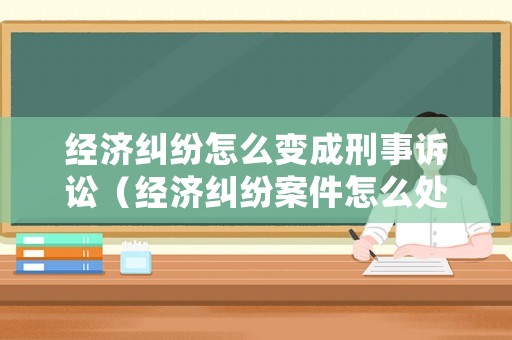 經濟糾紛怎么變成刑事訴訟（經濟糾紛案件怎么處理會坐牢?）