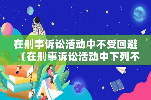 在刑事訴訟活動中不受回避（在刑事訴訟活動中下列不受回避制約的人員主要有）