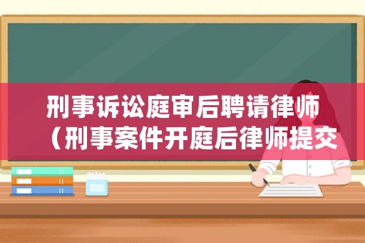 刑事訴訟庭審后聘請律師（刑事案件開庭后律師提交辯護意見）