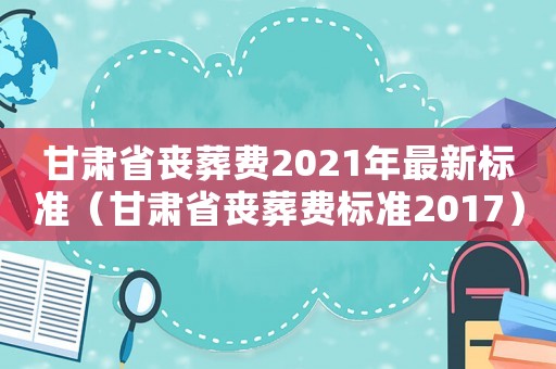 甘肅省喪葬費2021年最新標準（甘肅省喪葬費標準2017）