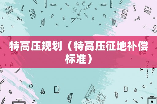 特高壓規(guī)劃（特高壓征地補(bǔ)償標(biāo)準(zhǔn)）