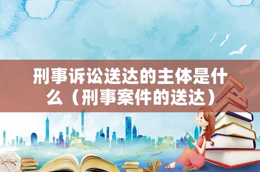 刑事訴訟送達的主體是什么（刑事案件的送達）