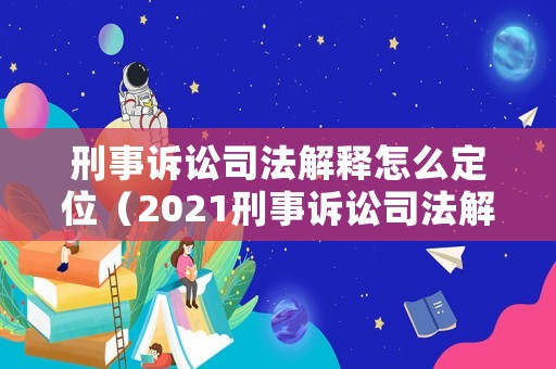 刑事訴訟司法解釋怎么定位（2021刑事訴訟司法解釋對比）