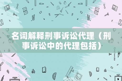 名詞解釋刑事訴訟代理（刑事訴訟中的代理包括）