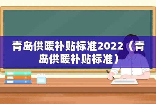 青島供暖補貼標準2022（青島供暖補貼標準）