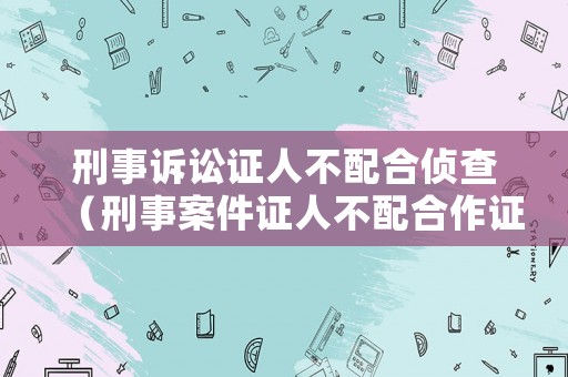刑事訴訟證人不配合偵查（刑事案件證人不配合作證怎么辦）