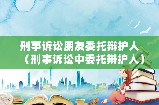 刑事訴訟朋友委托辯護人（刑事訴訟中委托辯護人）