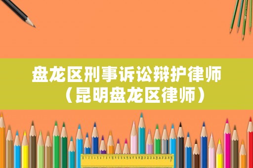 盤龍區刑事訴訟辯護律師（昆明盤龍區律師）