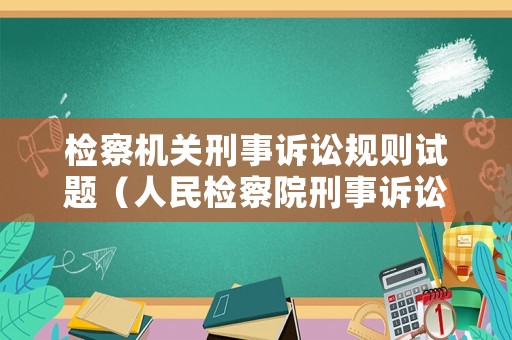 檢察機(jī)關(guān)刑事訴訟規(guī)則試題（人民檢察院刑事訴訟規(guī)則重點(diǎn)解讀）