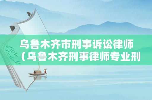 烏魯木齊市刑事訴訟律師（烏魯木齊刑事律師專業刑事辯護律師）