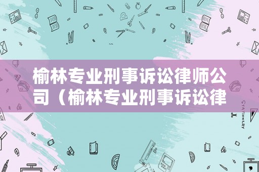 榆林專業(yè)刑事訴訟律師公司（榆林專業(yè)刑事訴訟律師公司排名）