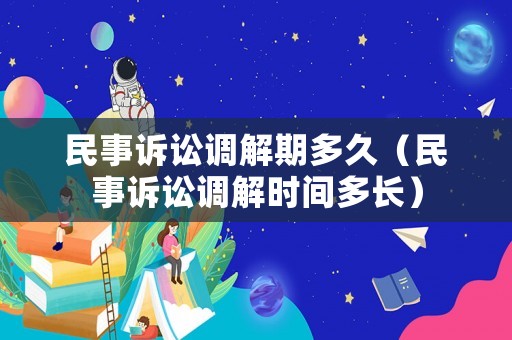 民事訴訟調解期多久（民事訴訟調解時間多長）