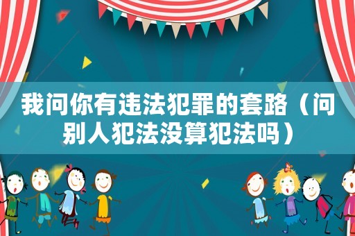 我問你有違法犯罪的套路（問別人犯法沒算犯法嗎）