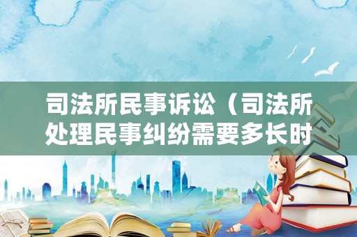 司法所民事訴訟（司法所處理民事糾紛需要多長時間）