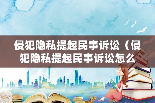 侵犯隱私提起民事訴訟（侵犯隱私提起民事訴訟怎么處理）