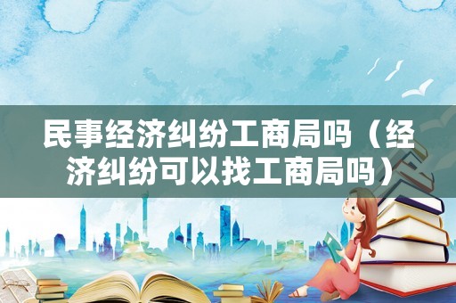 民事經濟糾紛工商局嗎（經濟糾紛可以找工商局嗎）