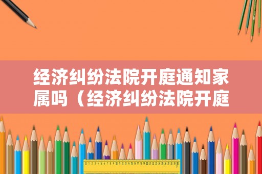 經濟糾紛法院開庭通知家屬嗎（經濟糾紛法院開庭不去會怎么樣）