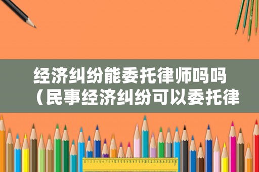 經濟糾紛能委托律師嗎嗎（民事經濟糾紛可以委托律師處理嗎）