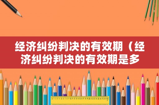 經濟糾紛判決的有效期（經濟糾紛判決的有效期是多久）