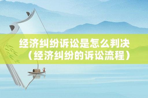經(jīng)濟(jì)糾紛訴訟是怎么判決（經(jīng)濟(jì)糾紛的訴訟流程）