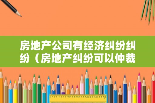 房地產公司有經濟糾紛糾紛（房地產糾紛可以仲裁嗎）