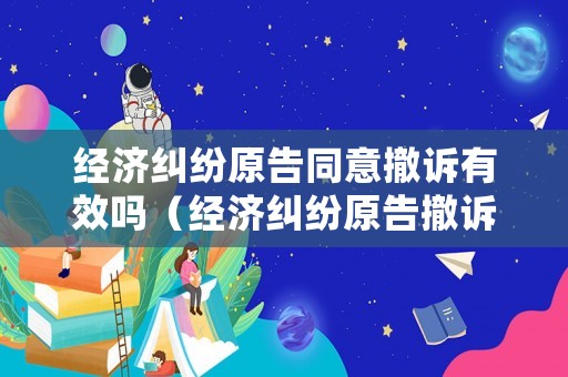 經濟糾紛原告同意撤訴有效嗎（經濟糾紛原告撤訴法院多久結案）
