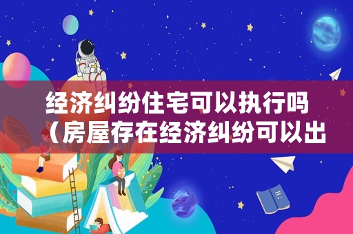 經濟糾紛住宅可以執行嗎（房屋存在經濟糾紛可以出租嗎）