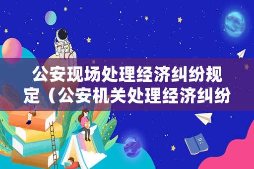 公安現場處理經濟糾紛規定（公安機關處理經濟糾紛的相關法律法規）