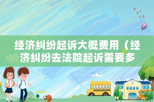 經濟糾紛起訴大概費用（經濟糾紛去法院起訴需要多少錢）