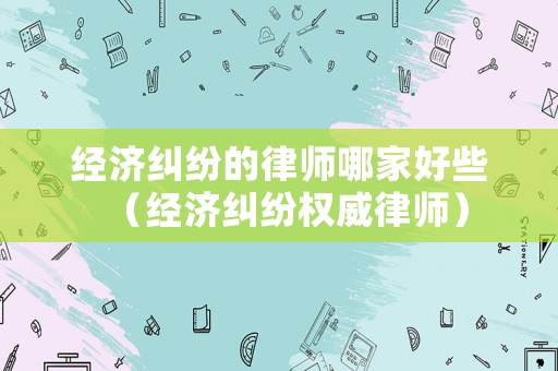 經濟糾紛的律師哪家好些（經濟糾紛權威律師）
