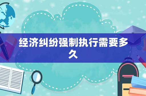 經(jīng)濟(jì)糾紛強(qiáng)制執(zhí)行需要多久