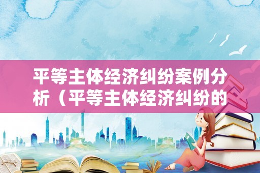 平等主體經(jīng)濟(jì)糾紛案例分析（平等主體經(jīng)濟(jì)糾紛的解決途徑概述）