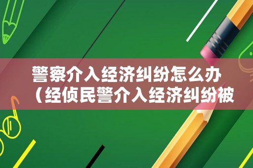 警察介入經濟糾紛怎么辦（經偵民警介入經濟糾紛被判刑）