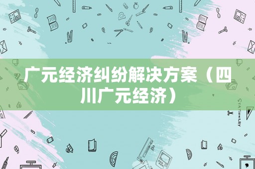 廣元經濟糾紛解決方案（四川廣元經濟）