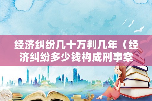 經(jīng)濟(jì)糾紛幾十萬(wàn)判幾年（經(jīng)濟(jì)糾紛多少錢(qián)構(gòu)成刑事案件）
