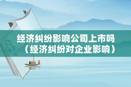 經濟糾紛影響公司上市嗎（經濟糾紛對企業影響）