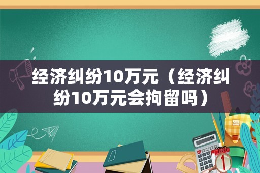 經濟糾紛10萬元（經濟糾紛10萬元會拘留嗎）