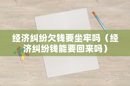 經濟糾紛欠錢要坐牢嗎（經濟糾紛錢能要回來嗎）