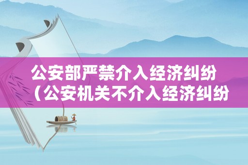 公安部嚴禁介入經(jīng)濟糾紛（公安機關不介入經(jīng)濟糾紛法律文件）