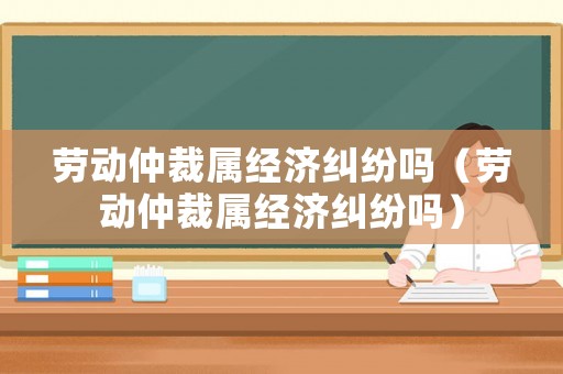 勞動仲裁屬經(jīng)濟(jì)糾紛嗎（勞動仲裁屬經(jīng)濟(jì)糾紛嗎）
