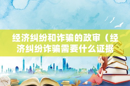 經(jīng)濟(jì)糾紛和詐騙的政審（經(jīng)濟(jì)糾紛詐騙需要什么證據(jù)）